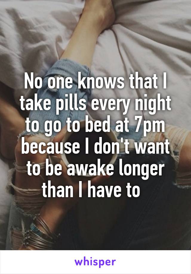 No one knows that I take pills every night to go to bed at 7pm because I don't want to be awake longer than I have to  