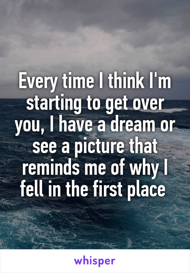 Every time I think I'm starting to get over you, I have a dream or see a picture that reminds me of why I fell in the first place 