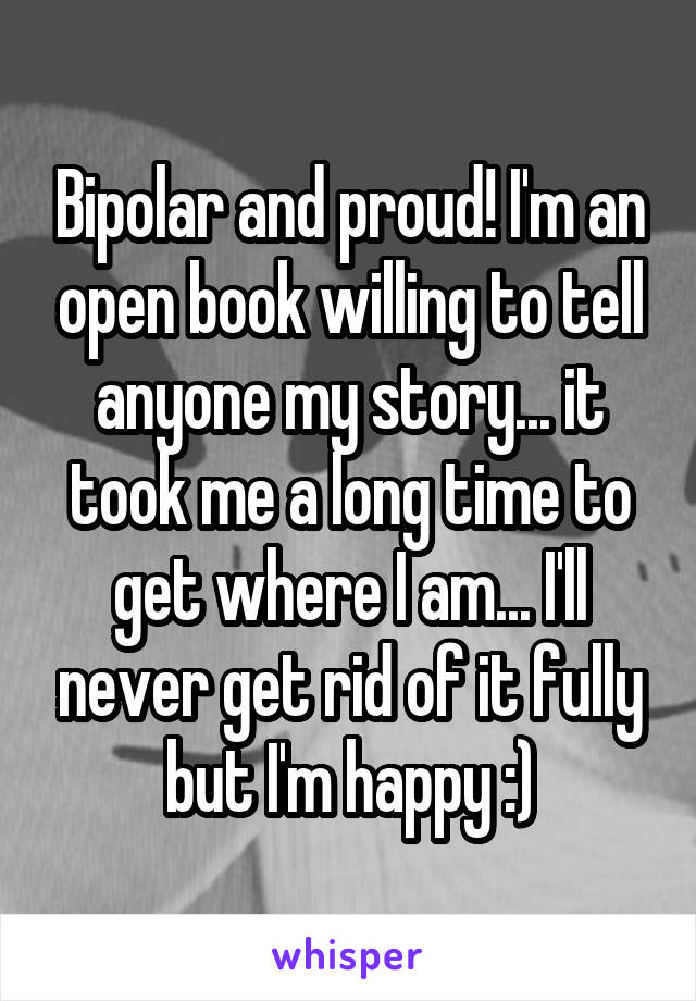 Bipolar and proud! I'm an open book willing to tell anyone my story... it took me a long time to get where I am... I'll never get rid of it fully but I'm happy :)