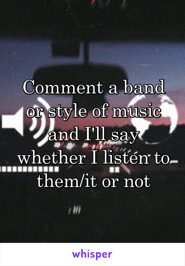 Comment a band or style of music and I'll say whether I listen to them/it or not