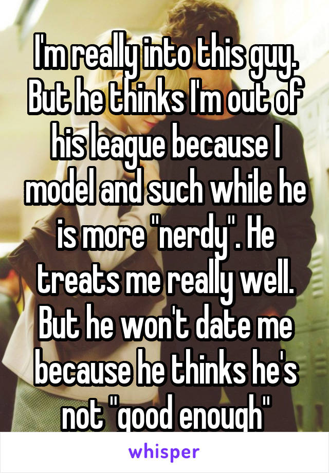 I'm really into this guy. But he thinks I'm out of his league because I model and such while he is more "nerdy". He treats me really well. But he won't date me because he thinks he's not "good enough"