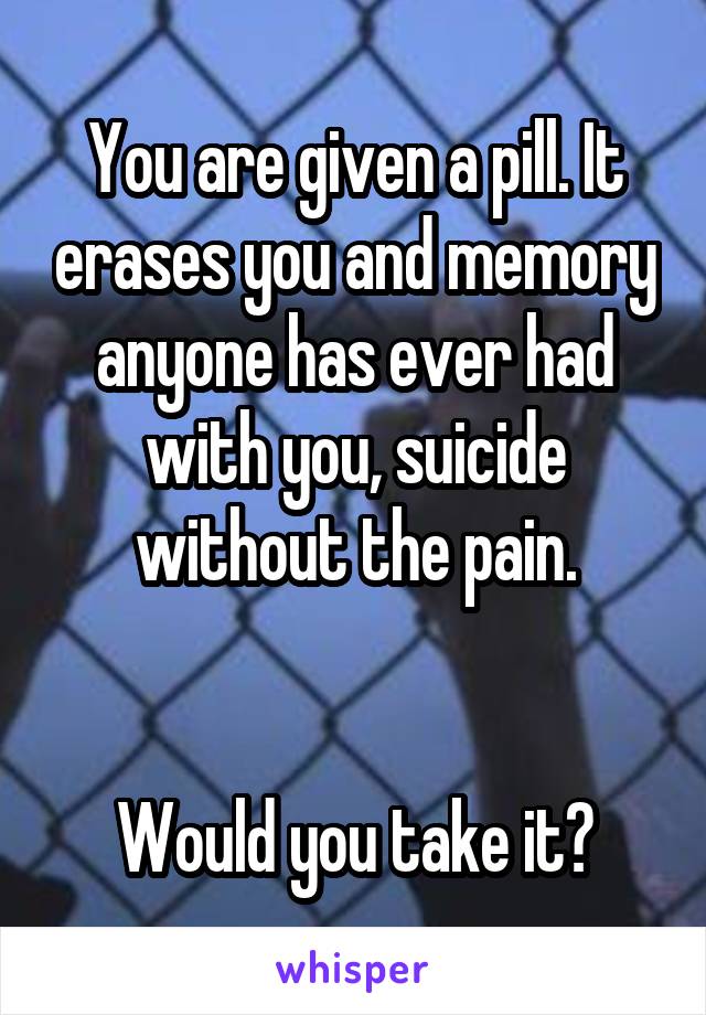 You are given a pill. It erases you and memory anyone has ever had with you, suicide without the pain.


Would you take it?