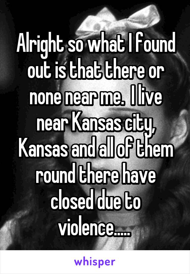 Alright so what I found out is that there or none near me.  I live near Kansas city, Kansas and all of them round there have closed due to violence..... 