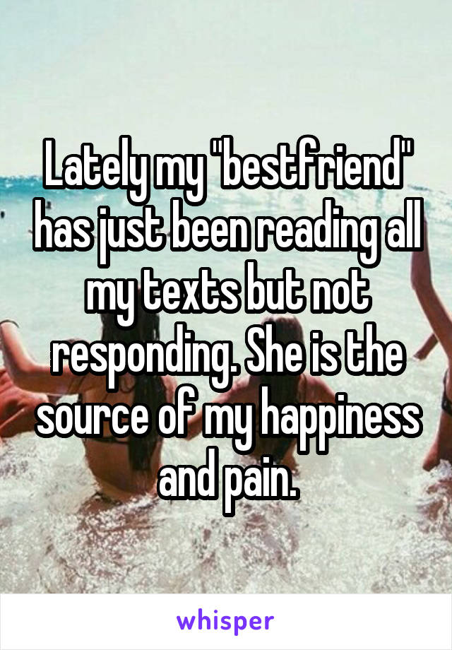 Lately my "bestfriend" has just been reading all my texts but not responding. She is the source of my happiness and pain.