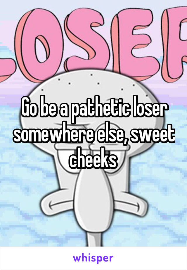 Go be a pathetic loser somewhere else, sweet cheeks 