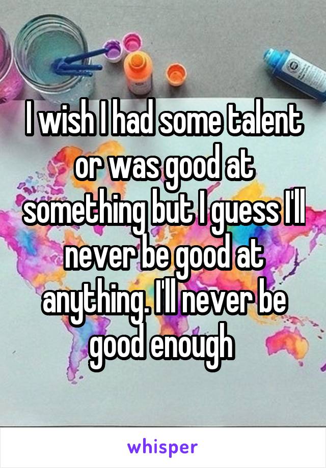 I wish I had some talent or was good at something but I guess I'll never be good at anything. I'll never be good enough 