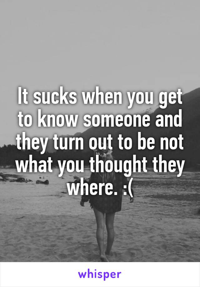 It sucks when you get to know someone and they turn out to be not what you thought they where. :(