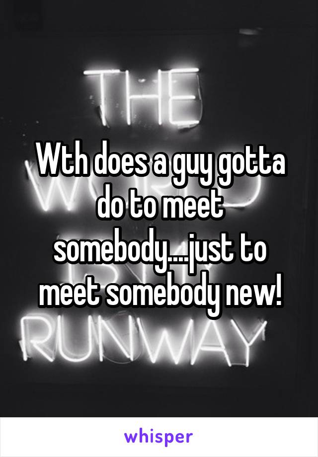 Wth does a guy gotta do to meet somebody....just to meet somebody new!