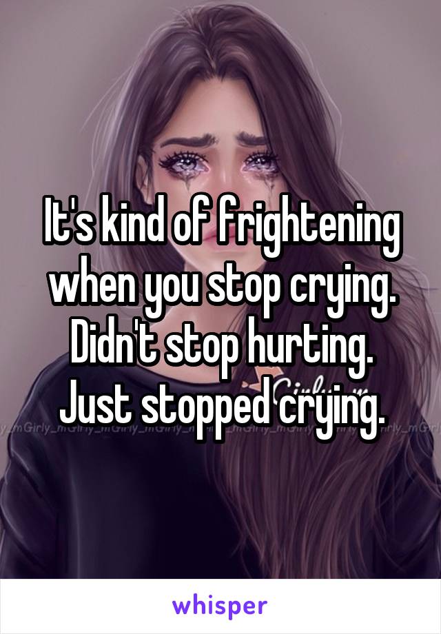 It's kind of frightening when you stop crying.
Didn't stop hurting.
Just stopped crying.