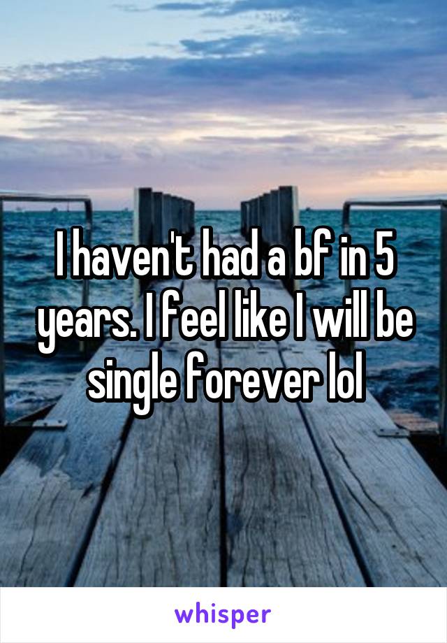 I haven't had a bf in 5 years. I feel like I will be single forever lol