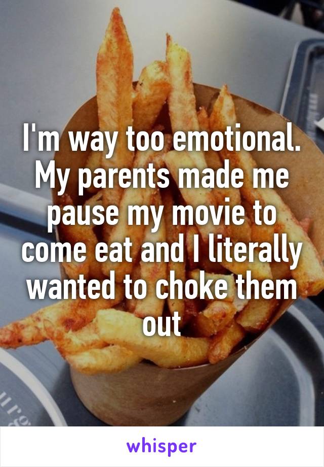 I'm way too emotional. My parents made me pause my movie to come eat and I literally wanted to choke them out