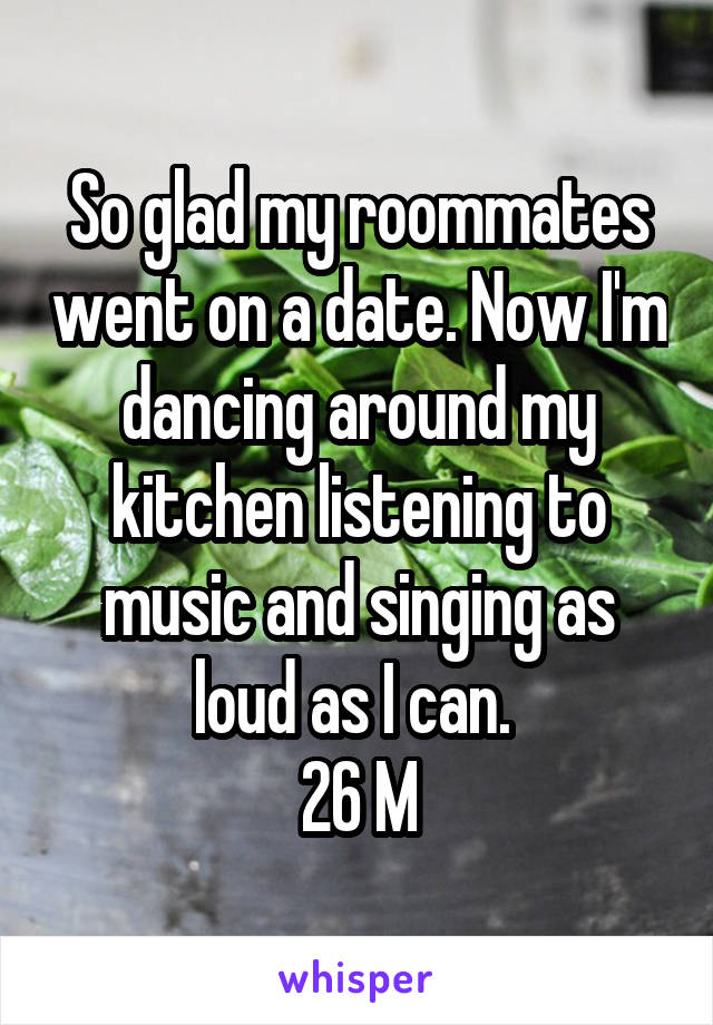 So glad my roommates went on a date. Now I'm dancing around my kitchen listening to music and singing as loud as I can. 
26 M