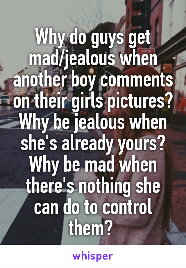 Why do guys get mad/jealous when another boy comments on their girls pictures? Why be jealous when she's already yours? Why be mad when there's nothing she can do to control them? 