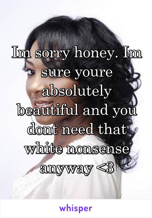 Im sorry honey. Im sure youre absolutely beautiful and you dont need that white nonsense anyway <3