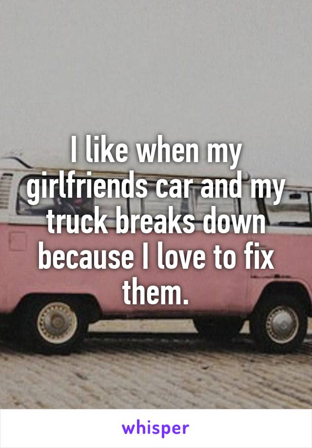 I like when my girlfriends car and my truck breaks down because I love to fix them.