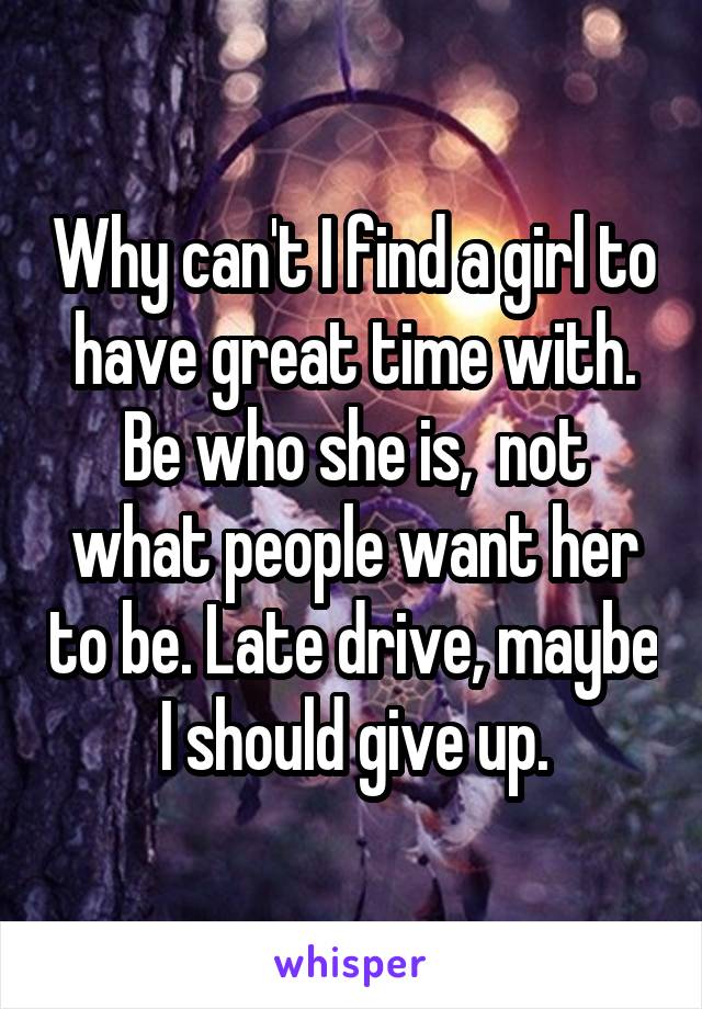 Why can't I find a girl to have great time with. Be who she is,  not what people want her to be. Late drive, maybe I should give up.