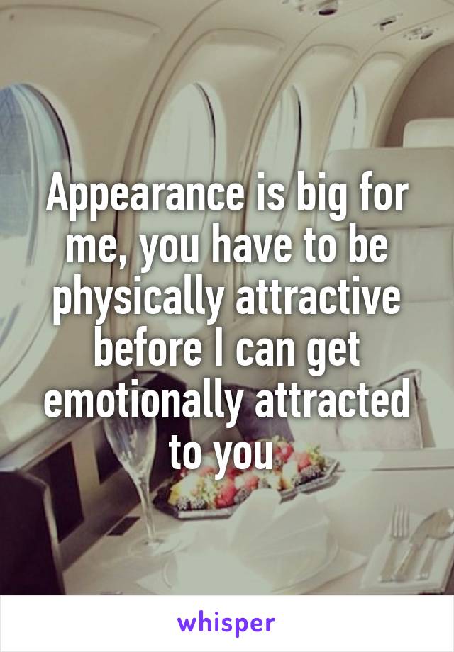 Appearance is big for me, you have to be physically attractive before I can get emotionally attracted to you 