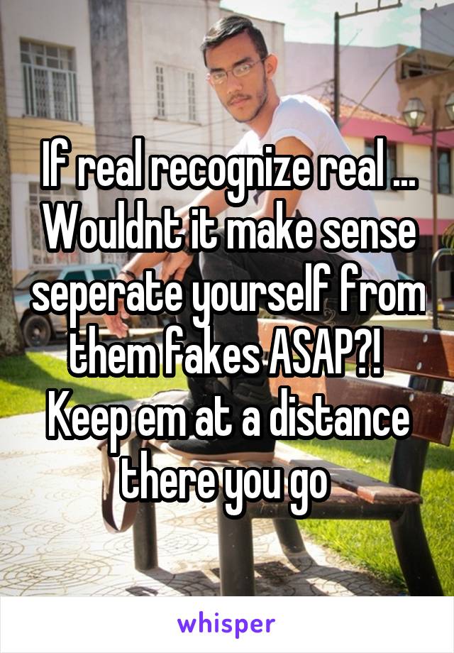 If real recognize real ... Wouldnt it make sense seperate yourself from them fakes ASAP?! 
Keep em at a distance there you go 