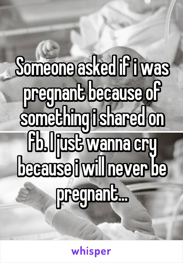 Someone asked if i was pregnant because of something i shared on fb. I just wanna cry because i will never be pregnant...