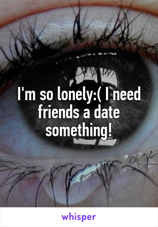 I'm so lonely:( I need friends a date something!