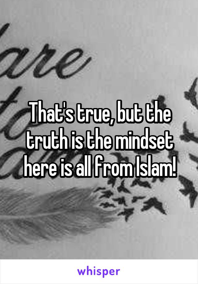 That's true, but the truth is the mindset here is all from Islam!