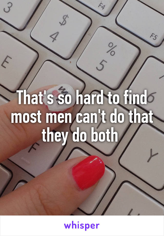 That's so hard to find most men can't do that they do both 