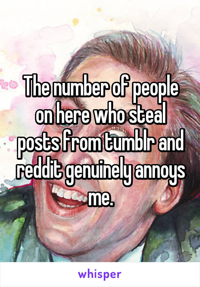 The number of people on here who steal posts from tumblr and reddit genuinely annoys me.