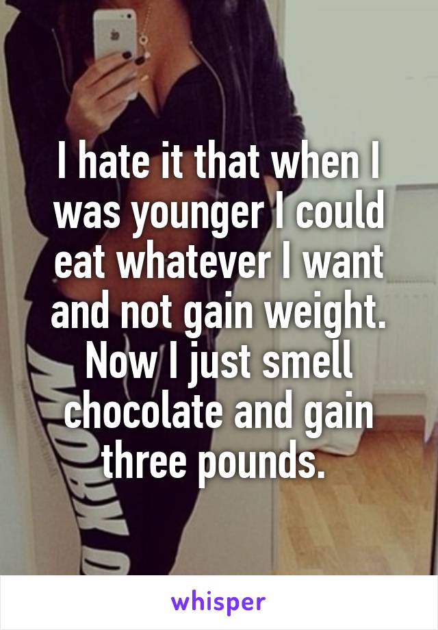 I hate it that when I was younger I could eat whatever I want and not gain weight. Now I just smell chocolate and gain three pounds. 