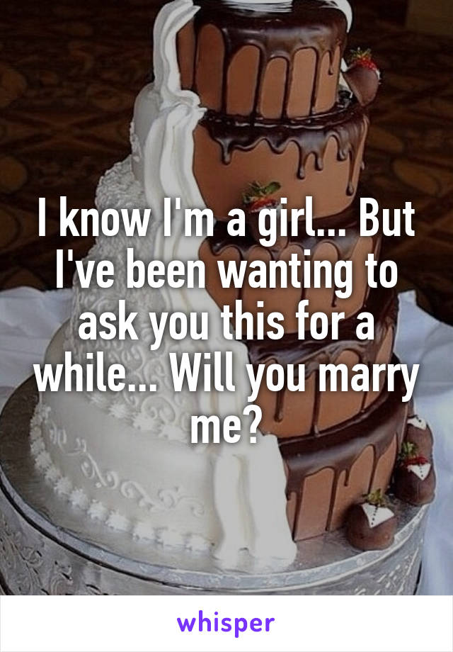 I know I'm a girl... But I've been wanting to ask you this for a while... Will you marry me?