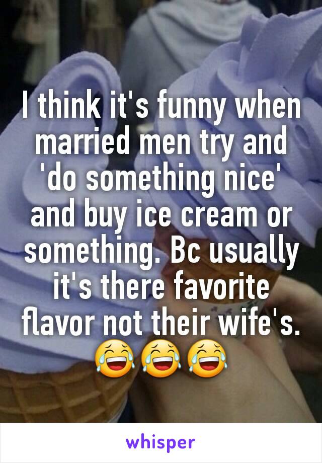 I think it's funny when married men try and 'do something nice' and buy ice cream or something. Bc usually it's there favorite flavor not their wife's. 😂😂😂