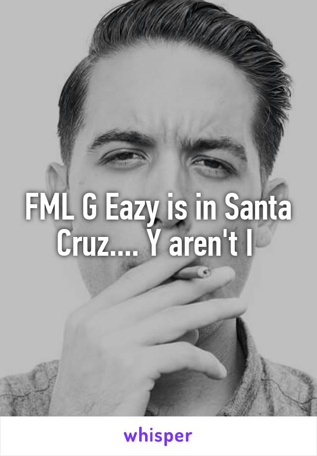 FML G Eazy is in Santa Cruz.... Y aren't I 