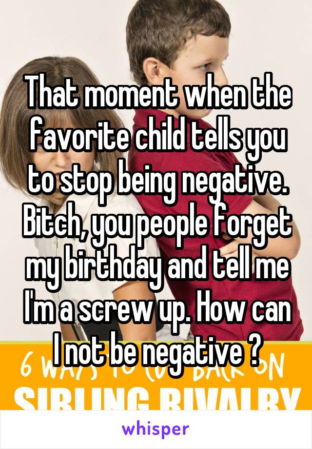 That moment when the favorite child tells you to stop being negative. Bitch, you people forget my birthday and tell me I'm a screw up. How can I not be negative ?