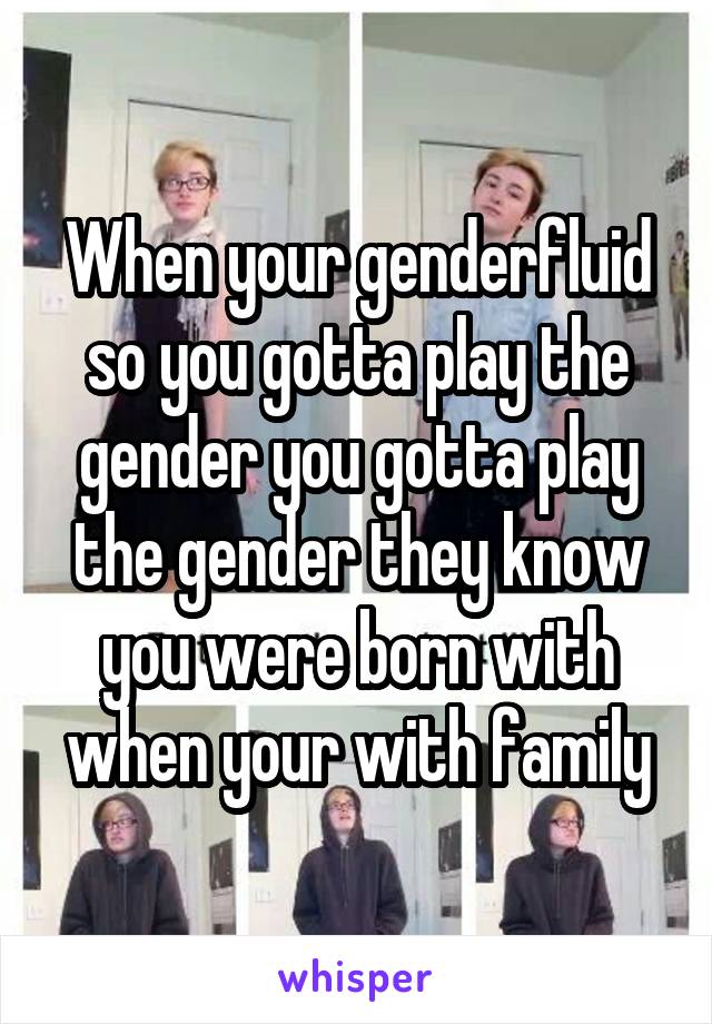 When your genderfluid so you gotta play the gender you gotta play the gender they know you were born with when your with family