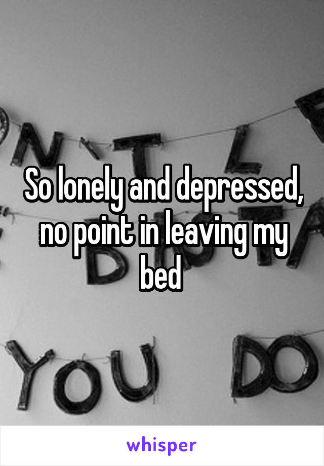 So lonely and depressed, no point in leaving my bed 