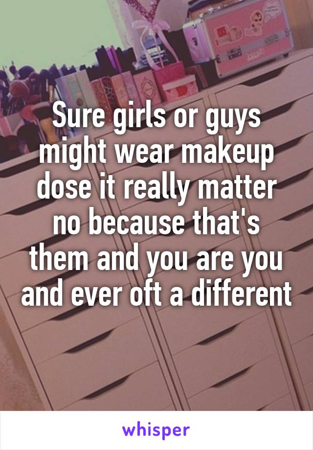 Sure girls or guys might wear makeup dose it really matter no because that's them and you are you and ever oft a different 