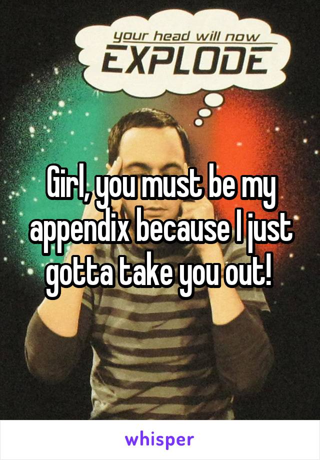 Girl, you must be my appendix because I just gotta take you out! 