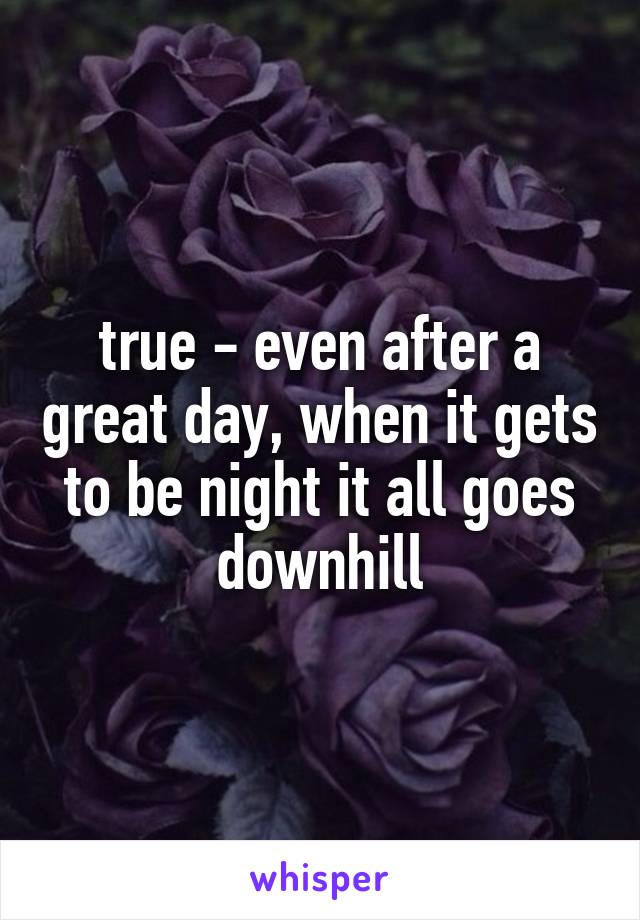 true - even after a great day, when it gets to be night it all goes downhill