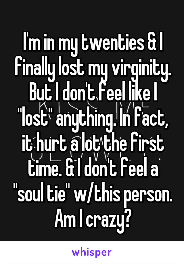 I'm in my twenties & I finally lost my virginity. But I don't feel like I "lost" anything. In fact, it hurt a lot the first time. & I don't feel a "soul tie" w/this person. Am I crazy?