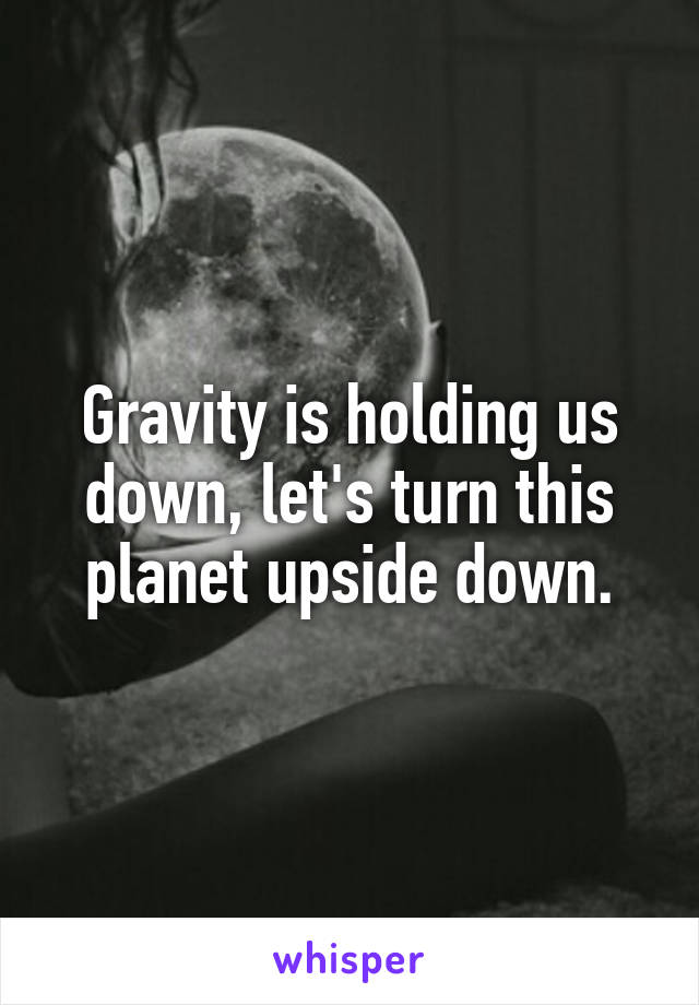 Gravity is holding us down, let's turn this planet upside down.