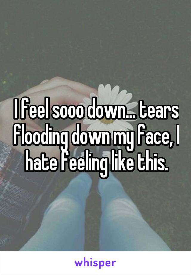 I feel sooo down... tears flooding down my face, I hate feeling like this.