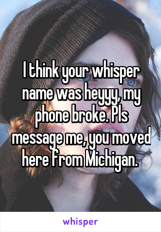 I think your whisper name was heyyy, my phone broke. Pls message me, you moved here from Michigan. 