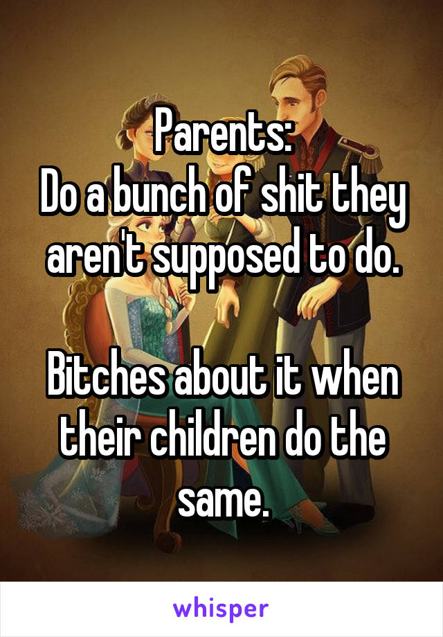 Parents:
Do a bunch of shit they aren't supposed to do.

Bitches about it when their children do the same.