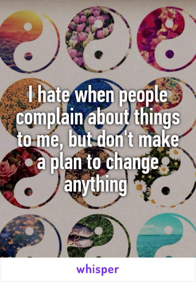 I hate when people complain about things to me, but don't make a plan to change anything 