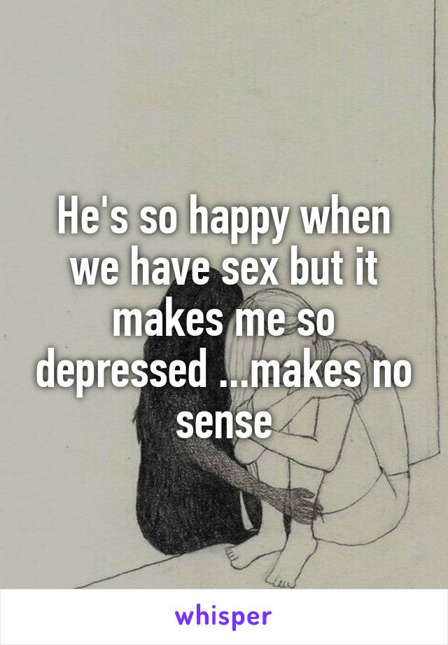 He's so happy when we have sex but it makes me so depressed ...makes no sense