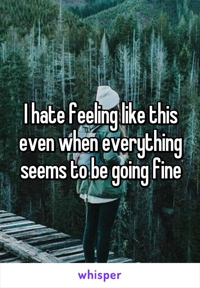 I hate feeling like this even when everything seems to be going fine