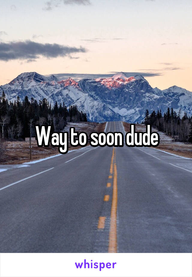 Way to soon dude