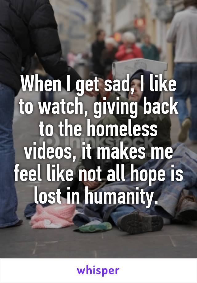 When I get sad, I like to watch, giving back to the homeless videos, it makes me feel like not all hope is lost in humanity. 