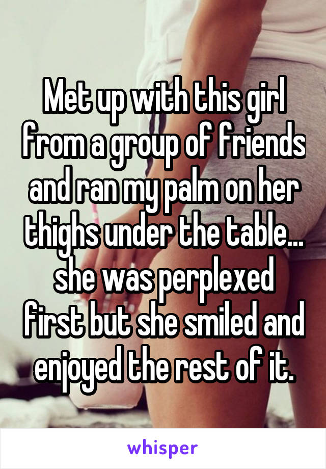 Met up with this girl from a group of friends and ran my palm on her thighs under the table... she was perplexed first but she smiled and enjoyed the rest of it.