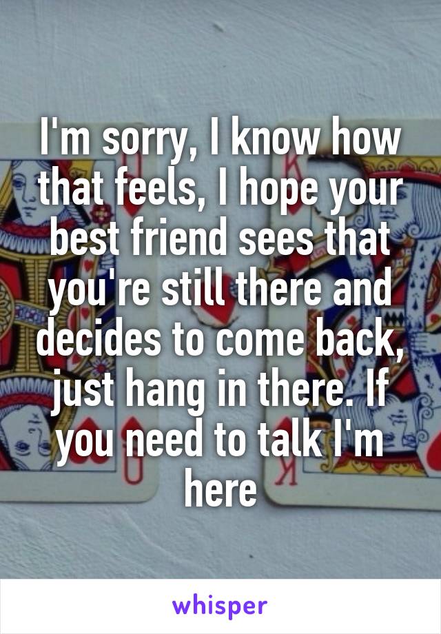 I'm sorry, I know how that feels, I hope your best friend sees that you're still there and decides to come back, just hang in there. If you need to talk I'm here