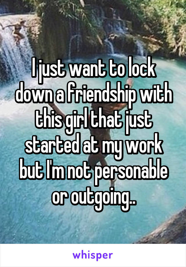 I just want to lock down a friendship with this girl that just started at my work but I'm not personable or outgoing..